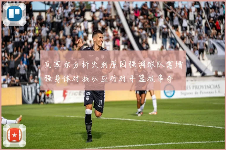瓦塞尔分析失利原因强调球队需增强身体对抗以应对对手篮板争夺