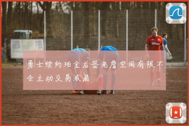 勇士续约珀金后签老詹空间有限不会主动交易浓眉