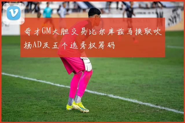 奇才GM大胆交易比尔库兹马换取吹杨AD及五个选秀权筹码