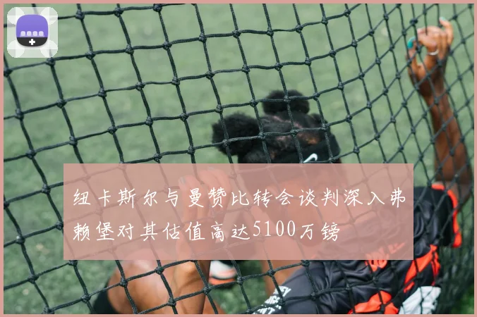 纽卡斯尔与曼赞比转会谈判深入弗赖堡对其估值高达5100万镑