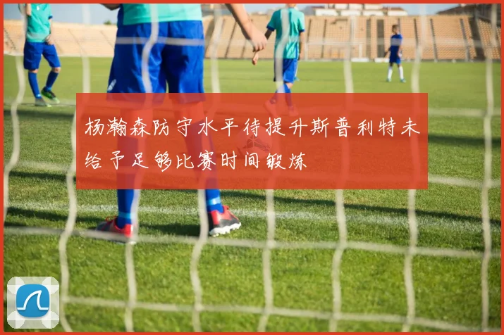杨瀚森防守水平待提升斯普利特未给予足够比赛时间锻炼