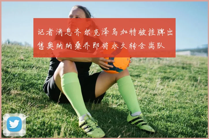 记者消息齐尔克泽乌加特被挂牌出售奥纳纳桑乔即将永久转会离队