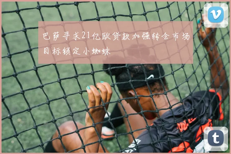 巴萨寻求21亿欧贷款加强转会市场目标锁定小蜘蛛