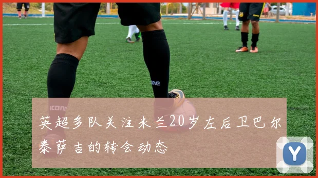 英超多队关注米兰20岁左后卫巴尔泰萨吉的转会动态