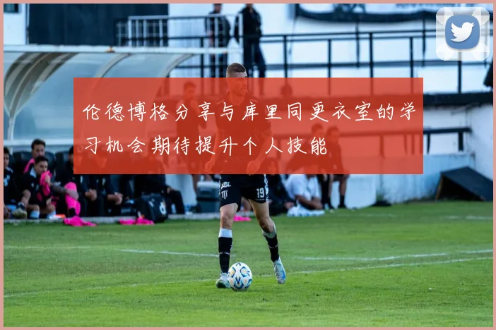 伦德博格分享与库里同更衣室的学习机会期待提升个人技能