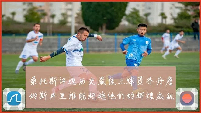 桑托斯评选历史最佳三球员乔丹詹姆斯库里谁能超越他们的辉煌成就