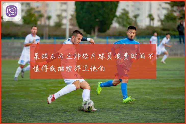 莱顿东方主帅怒斥球员浪费时间不值得我继续捍卫他们