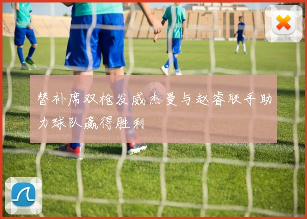 替补席双枪发威杰曼与赵睿联手助力球队赢得胜利