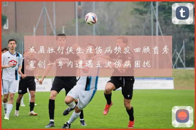 浓眉独行侠生涯伤病频发回顾首秀重创一年内遭遇五次伤病困扰
