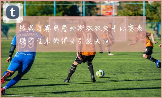 格威与赛恩詹姆斯双双失手比赛表现不佳未能得分引发关注