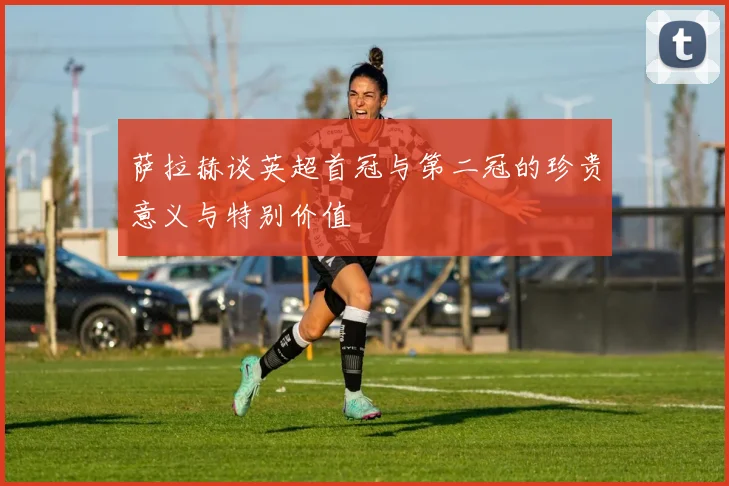 萨拉赫谈英超首冠与第二冠的珍贵意义与特别价值