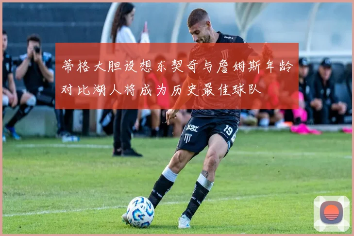 蒂格大胆设想东契奇与詹姆斯年龄对比湖人将成为历史最佳球队