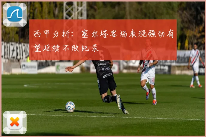 西甲分析：塞尔塔客场表现强劲有望延续不败纪录