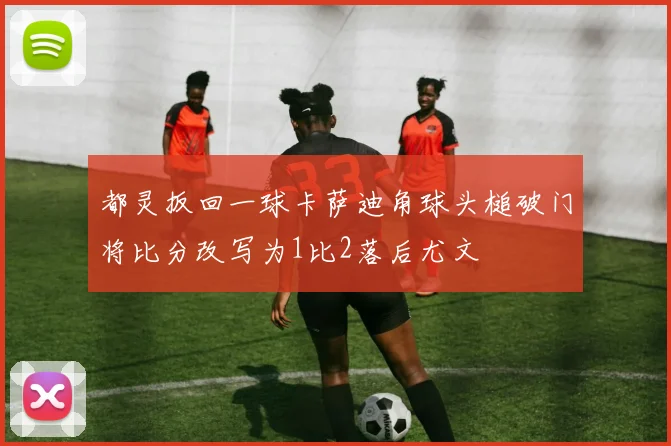 都灵扳回一球卡萨迪角球头槌破门将比分改写为1比2落后尤文