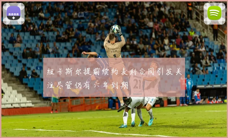 纽卡斯尔提前续约麦利合同引发关注尽管仍有六年到期