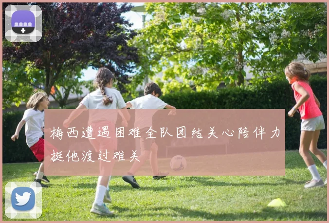 梅西遭遇困难全队团结关心陪伴力挺他渡过难关