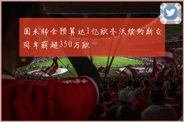 国米转会预算达1亿欧齐沃续约新合同年薪超350万欧