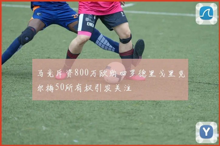马竞斥资800万欧购回罗德里戈里克尔梅50所有权引发关注