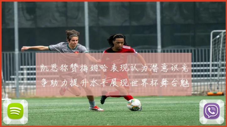 凯恩称赞梅姆哈表现认为潜意识竞争助力提升水平展现世界杯舞台魅力